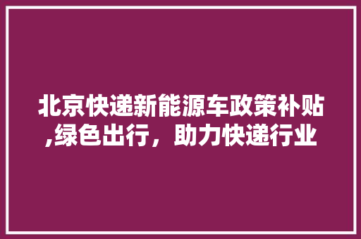 北京快递新能源车政策补贴,绿色出行，助力快递行业转型升级