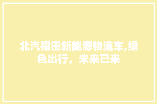 北汽福田新能源物流车,绿色出行，未来已来