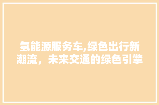 氢能源服务车,绿色出行新潮流，未来交通的绿色引擎