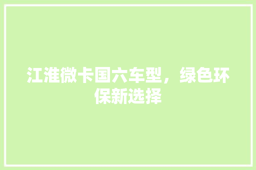江淮微卡国六车型，绿色环保新选择