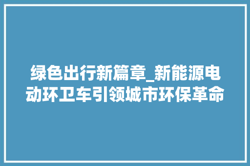 绿色出行新篇章_新能源电动环卫车引领城市环保革命 蓄电池配件