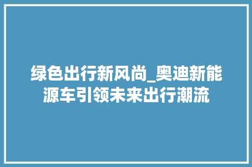 绿色出行新风尚_奥迪新能源车引领未来出行潮流