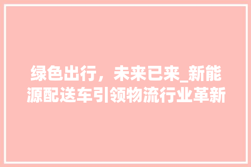 绿色出行，未来已来_新能源配送车引领物流行业革新 变速箱配件