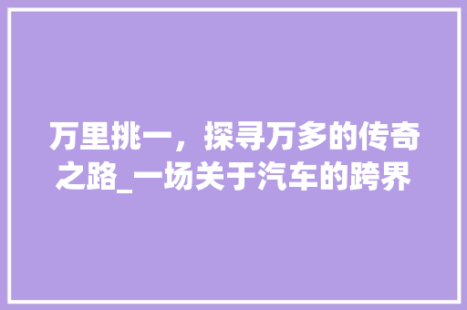 万里挑一，探寻万多的传奇之路_一场关于汽车的跨界之旅