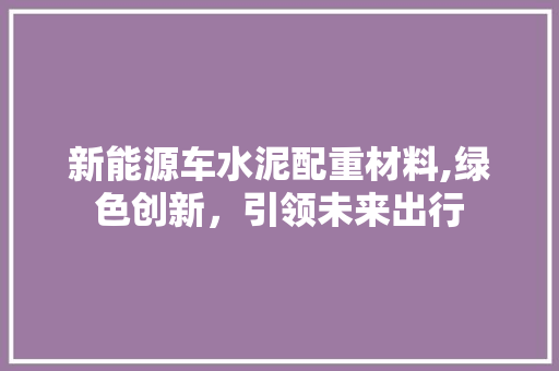 新能源车水泥配重材料,绿色创新，引领未来出行