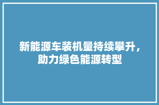 新能源车装机量持续攀升，助力绿色能源转型