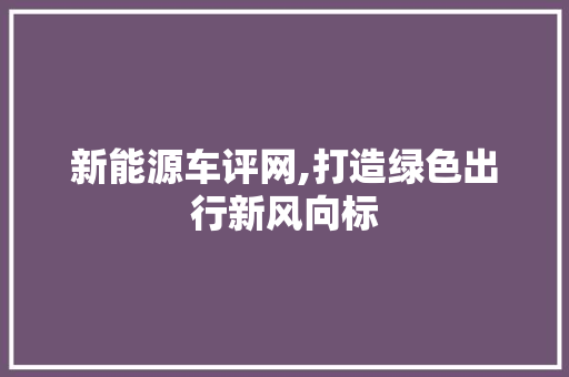 新能源车评网,打造绿色出行新风向标