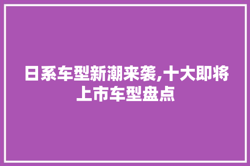 日系车型新潮来袭,十大即将上市车型盘点