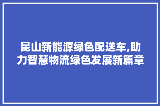 昆山新能源绿色配送车,助力智慧物流绿色发展新篇章