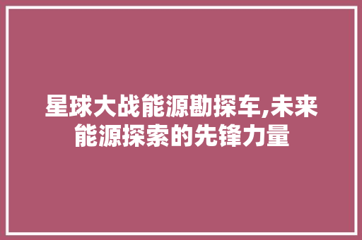 星球大战能源勘探车,未来能源探索的先锋力量