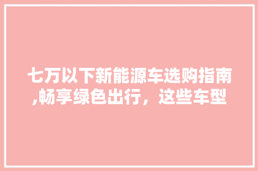 七万以下新能源车选购指南,畅享绿色出行，这些车型值得一看