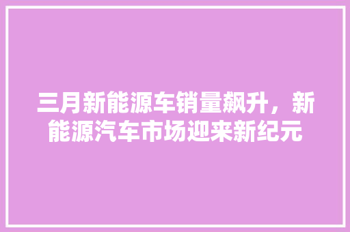 三月新能源车销量飙升，新能源汽车市场迎来新纪元