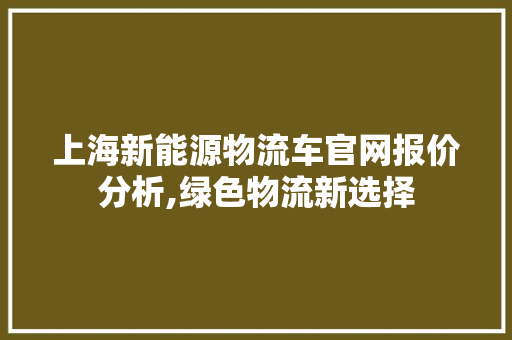 上海新能源物流车官网报价分析,绿色物流新选择