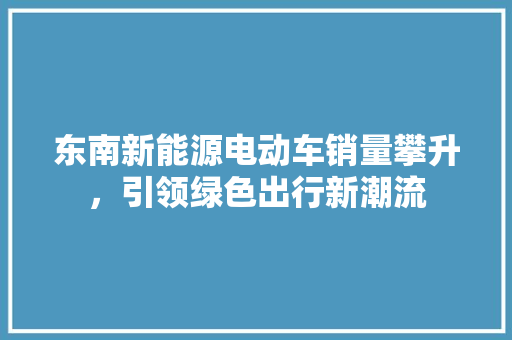 东南新能源电动车销量攀升，引领绿色出行新潮流