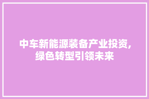 中车新能源装备产业投资,绿色转型引领未来