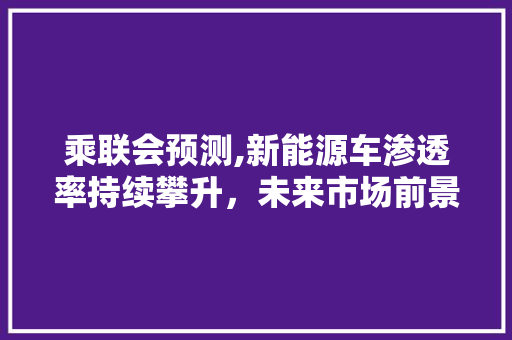 乘联会预测,新能源车渗透率持续攀升，未来市场前景可期