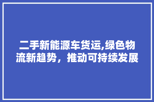 二手新能源车货运,绿色物流新趋势，推动可持续发展