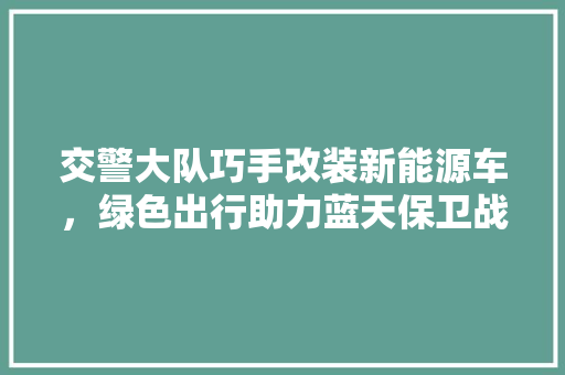 交警大队巧手改装新能源车，绿色出行助力蓝天保卫战