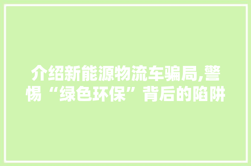 介绍新能源物流车骗局,警惕“绿色环保”背后的陷阱