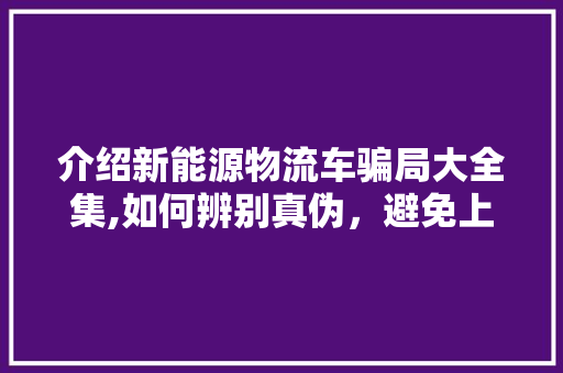 介绍新能源物流车骗局大全集,如何辨别真伪，避免上当受骗