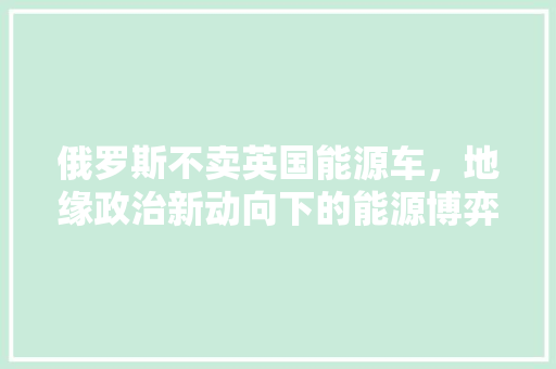 俄罗斯不卖英国能源车，地缘政治新动向下的能源博弈