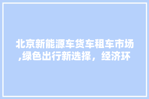 北京新能源车货车租车市场,绿色出行新选择，经济环保两不误