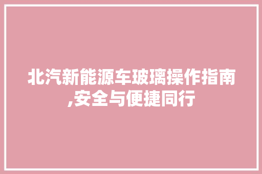 北汽新能源车玻璃操作指南,安全与便捷同行
