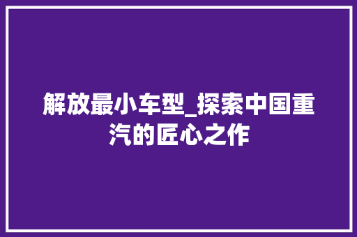 解放最小车型_探索中国重汽的匠心之作