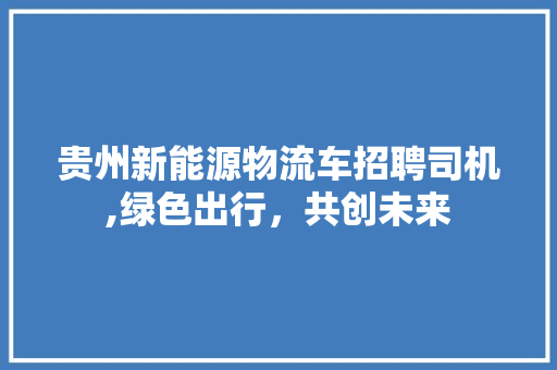 贵州新能源物流车招聘司机,绿色出行，共创未来