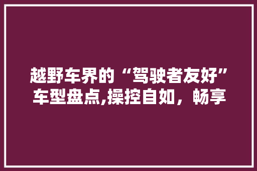 越野车界的“驾驶者友好”车型盘点,操控自如，畅享户外之旅