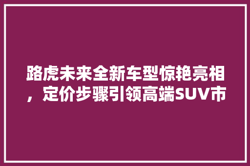 路虎未来全新车型惊艳亮相，定价步骤引领高端SUV市场新潮流