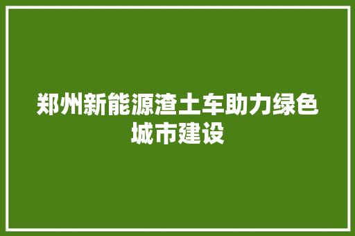 郑州新能源渣土车助力绿色城市建设