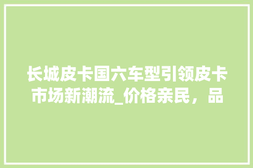 长城皮卡国六车型引领皮卡市场新潮流_价格亲民，品质卓越