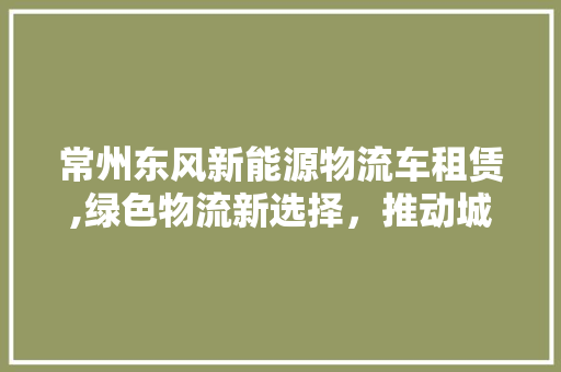 常州东风新能源物流车租赁,绿色物流新选择，推动城市可持续发展