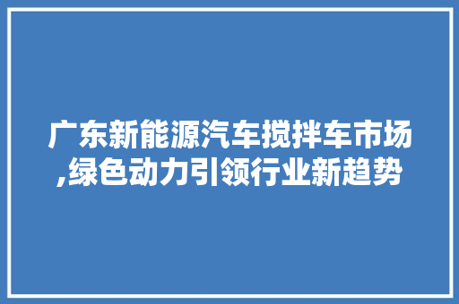 广东新能源汽车搅拌车市场,绿色动力引领行业新趋势