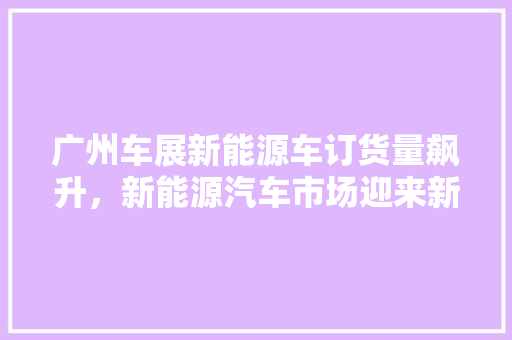 广州车展新能源车订货量飙升，新能源汽车市场迎来新机遇