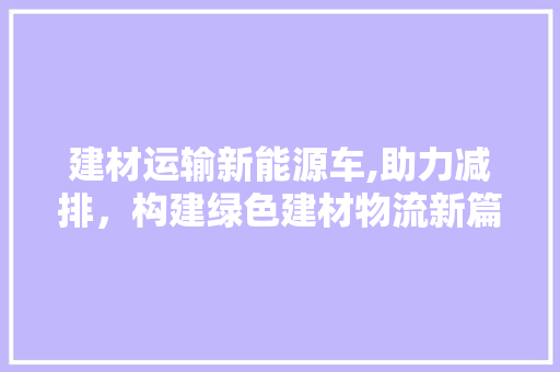 建材运输新能源车,助力减排，构建绿色建材物流新篇章