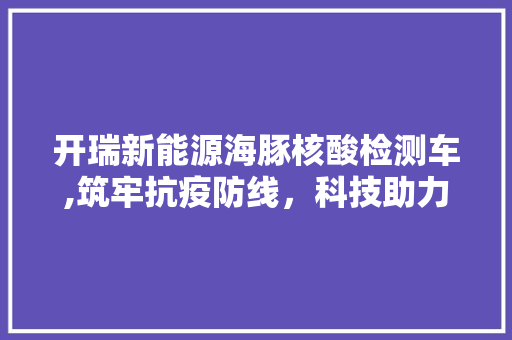 开瑞新能源海豚核酸检测车,筑牢抗疫防线，科技助力健康中国