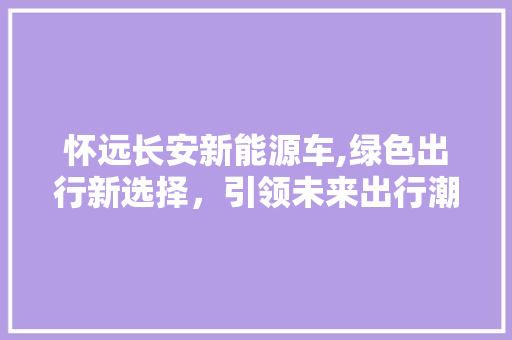 怀远长安新能源车,绿色出行新选择，引领未来出行潮流