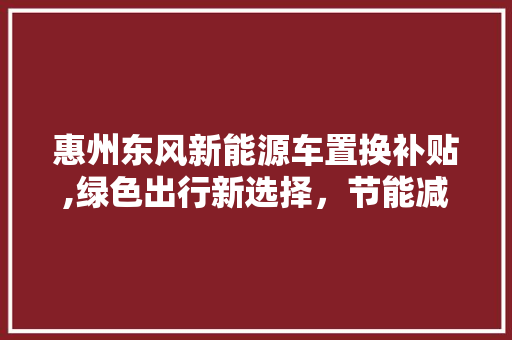 惠州东风新能源车置换补贴,绿色出行新选择，节能减排新篇章