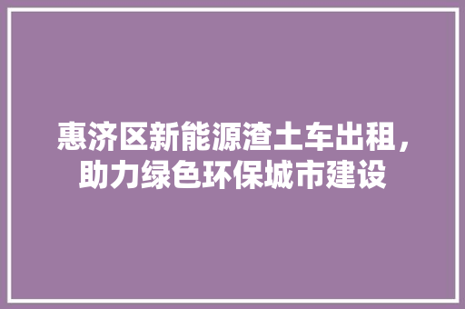 惠济区新能源渣土车出租，助力绿色环保城市建设