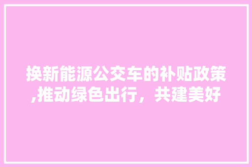 换新能源公交车的补贴政策,推动绿色出行，共建美好家园