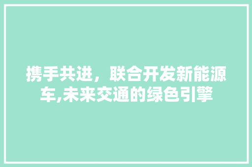携手共进，联合开发新能源车,未来交通的绿色引擎