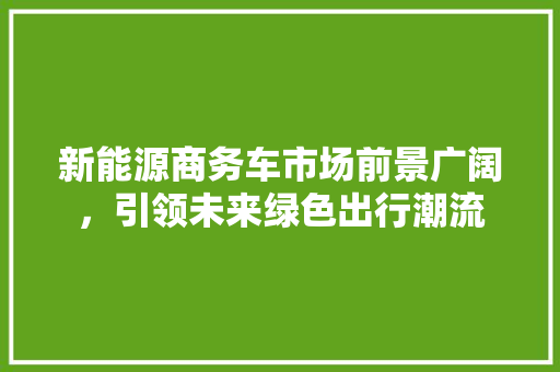 新能源商务车市场前景广阔，引领未来绿色出行潮流