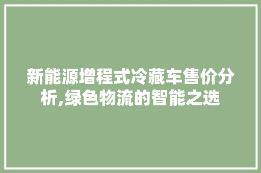 新能源增程式冷藏车售价分析,绿色物流的智能之选