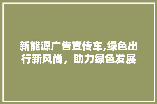 新能源广告宣传车,绿色出行新风尚，助力绿色发展