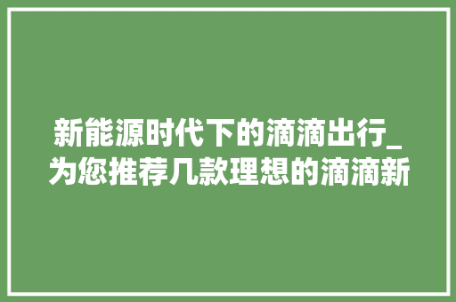 新能源时代下的滴滴出行_为您推荐几款理想的滴滴新能源车型