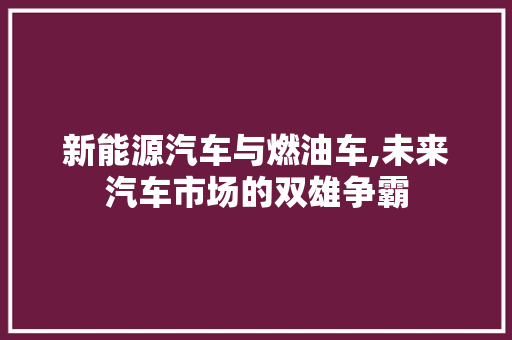 新能源汽车与燃油车,未来汽车市场的双雄争霸 汽车配件
