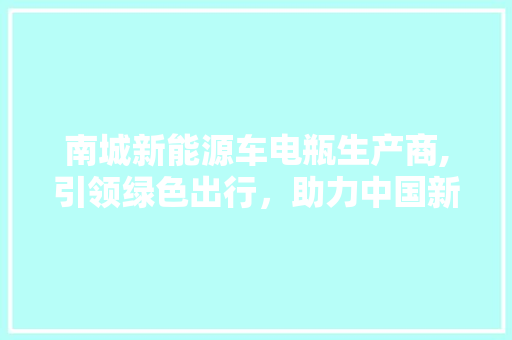 南城新能源车电瓶生产商,引领绿色出行，助力中国新能源汽车产业腾飞