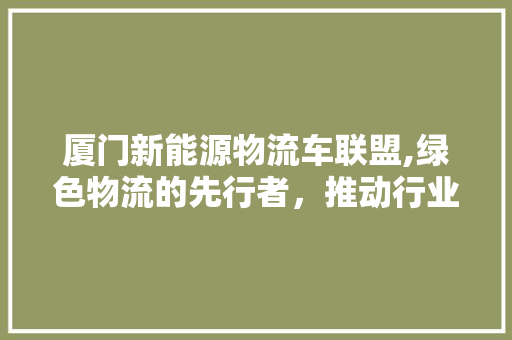 厦门新能源物流车联盟,绿色物流的先行者，推动行业转型升级